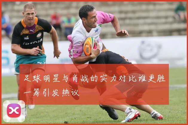 足球明星与肖战的实力对比谁更胜一筹引发热议