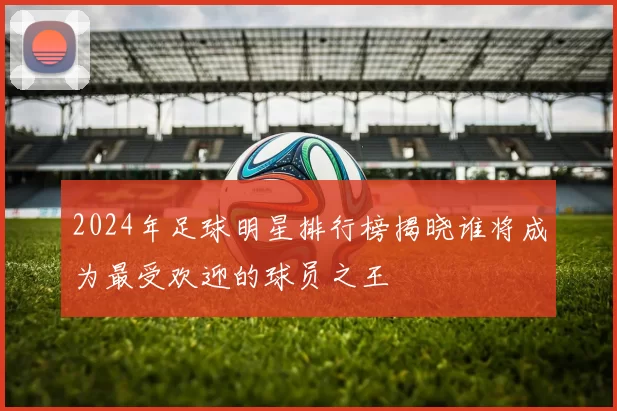 2024年足球明星排行榜揭晓谁将成为最受欢迎的球员之王