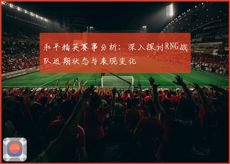和平精英赛事分析：深入探讨RNG战队近期状态与表现变化