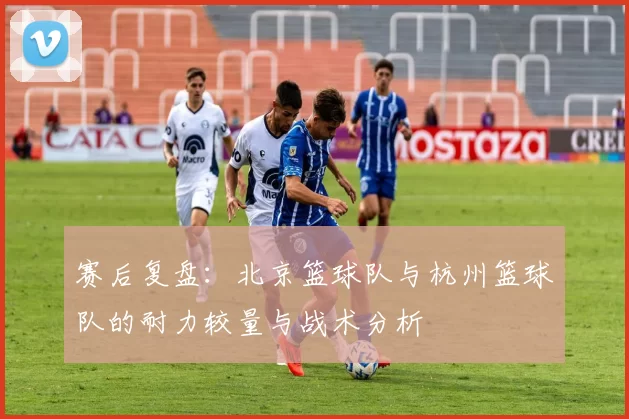 赛后复盘：北京篮球队与杭州篮球队的耐力较量与战术分析