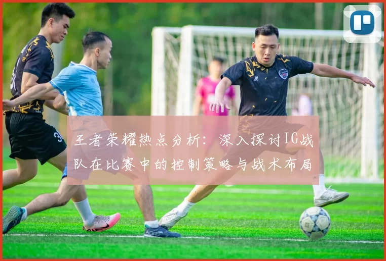 王者荣耀热点分析：深入探讨IG战队在比赛中的控制策略与战术布局