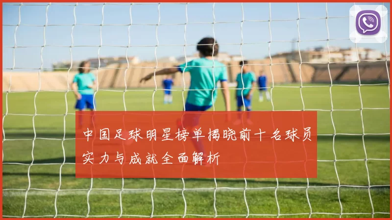 中国足球明星榜单揭晓前十名球员实力与成就全面解析