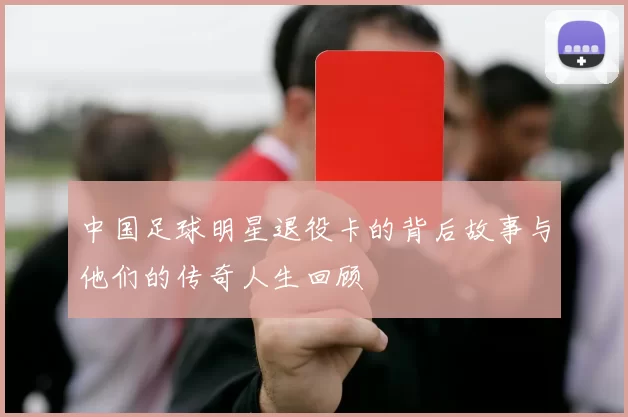 中国足球明星退役卡的背后故事与他们的传奇人生回顾