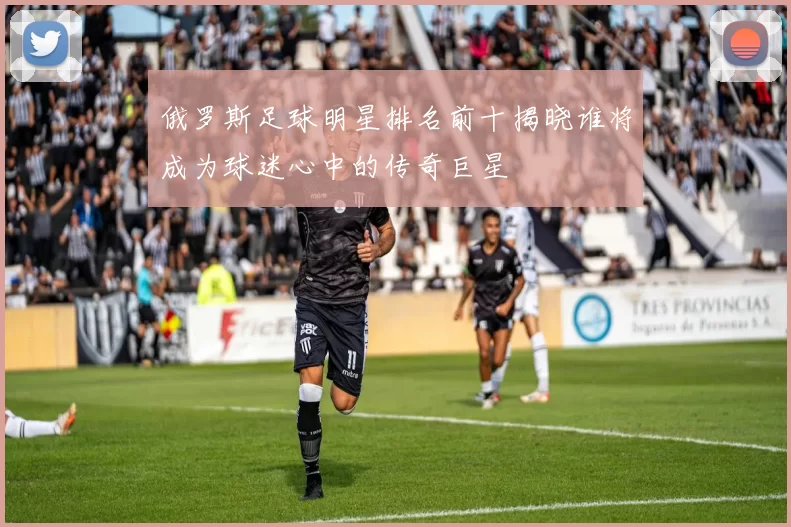 俄罗斯足球明星排名前十揭晓谁将成为球迷心中的传奇巨星