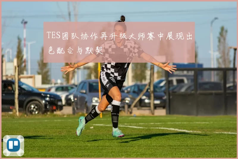 TES团队协作再升级大师赛中展现出色配合与默契
