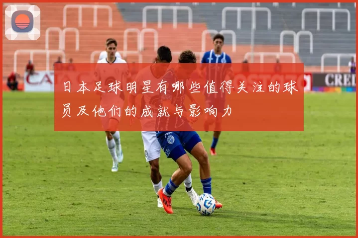 日本足球明星有哪些值得关注的球员及他们的成就与影响力