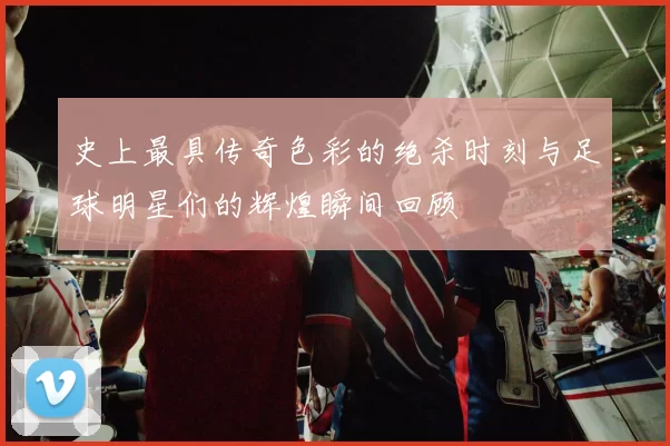 史上最具传奇色彩的绝杀时刻与足球明星们的辉煌瞬间回顾