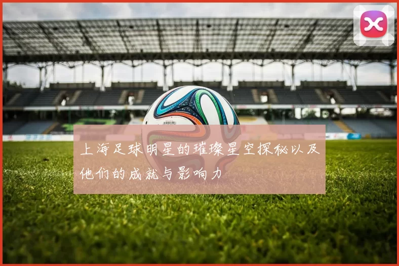 上海足球明星的璀璨星空探秘以及他们的成就与影响力
