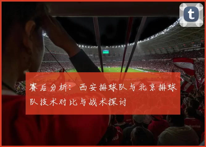 赛后分析：西安排球队与北京排球队技术对比与战术探讨