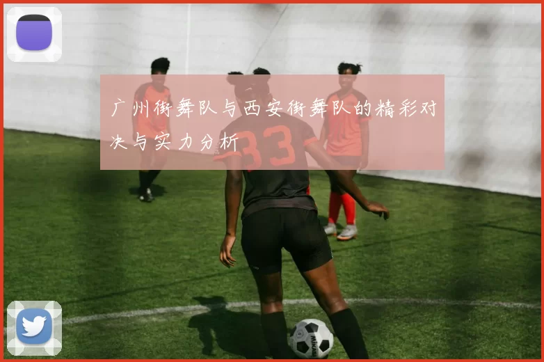 广州街舞队与西安街舞队的精彩对决与实力分析
