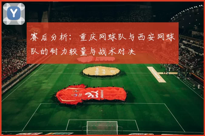 赛后分析：重庆网球队与西安网球队的耐力较量与战术对决