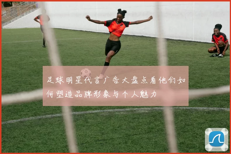 足球明星代言广告大盘点看他们如何塑造品牌形象与个人魅力