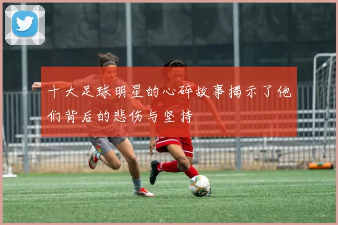 十大足球明星的心碎故事揭示了他们背后的悲伤与坚持