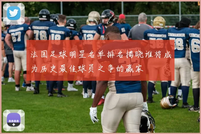 法国足球明星名单排名揭晓谁将成为历史最佳球员之争的赢家