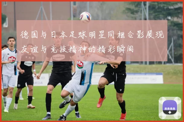 德国与日本足球明星同框合影展现友谊与竞技精神的精彩瞬间