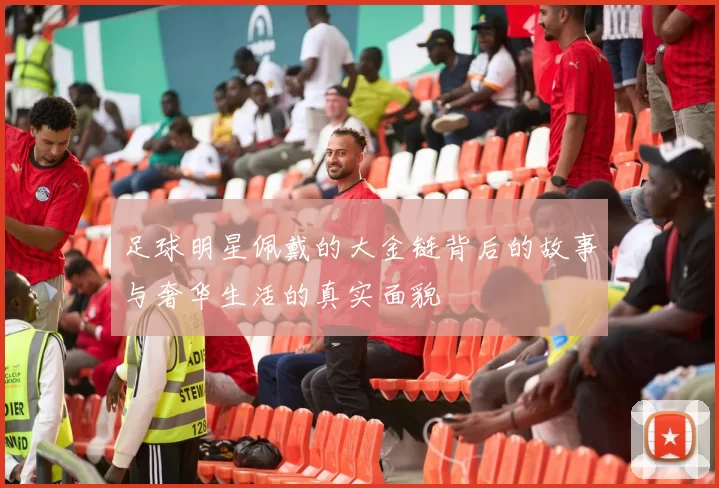 足球明星佩戴的大金链背后的故事与奢华生活的真实面貌