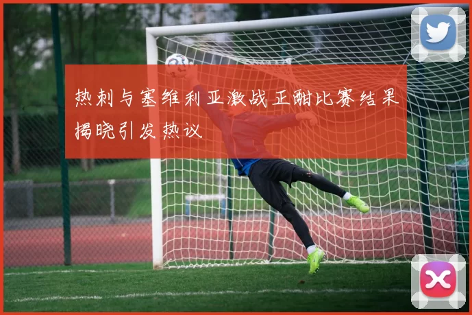 热刺与塞维利亚激战正酣比赛结果揭晓引发热议
