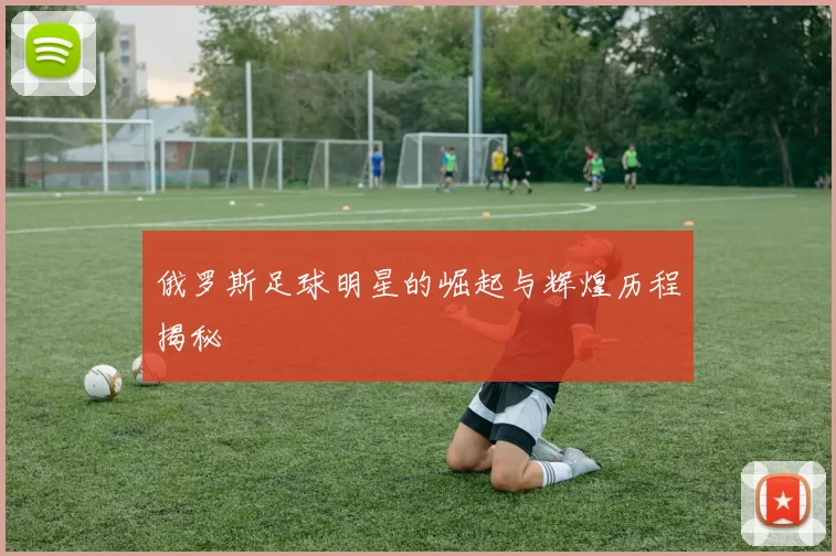 俄罗斯足球明星的崛起与辉煌历程揭秘