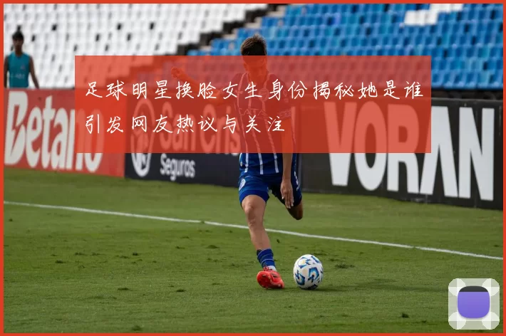 足球明星换脸女生身份揭秘她是谁引发网友热议与关注