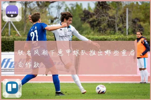 联名风潮下意甲球队推出哪些重启合作款