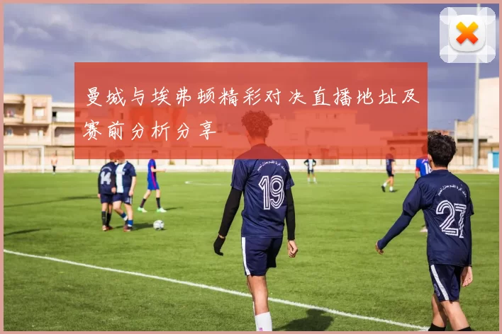 曼城与埃弗顿精彩对决直播地址及赛前分析分享